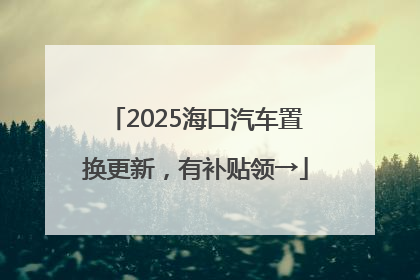 2025海口汽车置换更新，有补贴领→