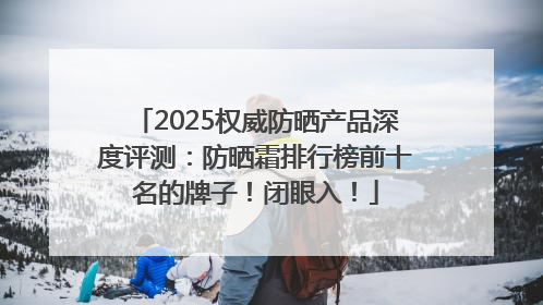 2025权威防晒产品深度评测：防晒霜排行榜前十名的牌子！闭眼入！