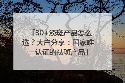 30+淡斑产品怎么选？大户分享：国家唯一认证的祛斑产品