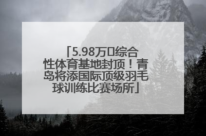 5.98万㎡综合性体育基地封顶！青岛将添国际顶级羽毛球训练比赛场所