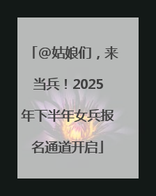 @姑娘们，来当兵！2025年下半年女兵报名通道开启