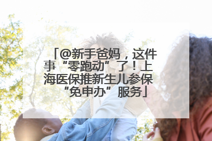 @新手爸妈，这件事“零跑动”了！上海医保推新生儿参保“免申办”服务