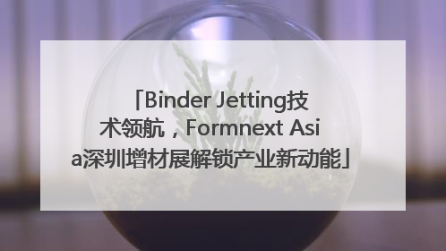 Binder Jetting技术领航，Formnext Asia深圳增材展解锁产业新动能