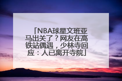 NBA球星文班亚马出关了？网友在高铁站偶遇，少林寺回应：人已离开寺院