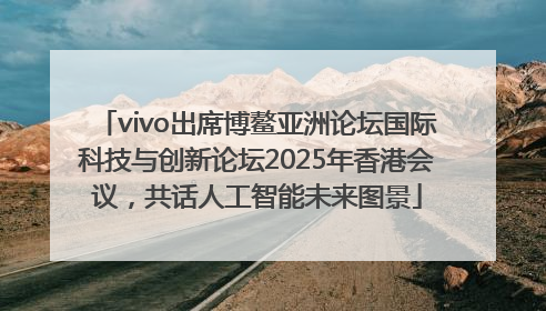 vivo出席博鳌亚洲论坛国际科技与创新论坛2025年香港会议，共话人工智能未来图景